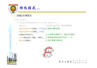 shapethefuture
電子工程系
應 用 電 子 組
電 腦 遊 戲 設 計 組
 按鍵1作業程式
void loop() {
if (digitalRead(KEY1)==0 && mode!=1) {
mode=1; // 設定mode為1，避免重複動作
digitalWrite(IN1, HIGH);// 風扇正轉(送風)
digitalWrite(IN2, LOW);
LedOut(0x71); // 七段顯示器顯示 F，0b01110001
tone(Buzzer,500, 300); // 蜂鳴器500Hz提示0.3秒，⼀次
delay(300); // 等待發聲作業結束
}
修改程式 5/7
14
b
cde
f
a
g
 