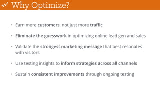 Why Optimize?
• Earn more customers, not just more traﬃc
• Eliminate the guesswork in optimizing online lead gen and sales
• Validate the strongest marketing message that best resonates
with visitors
• Use testing insights to inform strategies across all channels
• Sustain consistent improvements through ongoing testing
 