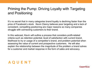Priming the Pump: Driving Loyalty with Targeting
and Positioning

It’s no secret that in many categories brand loyalty is declining faster than the
price of Facebook’s stock. Kevin Clancy believes poor targeting and a lack of
consistent, compelling positioning are major reasons so many companies
struggle with connecting customers to their brand.

In this webcast, Kevin will outline a process that considers profit-related
criteria such as retention potential, level of satisfaction with current brand,
likelihood to try or usage of a competitor’s brand, and problem potential when
assessing the value of current and prospective customers. He will also
explain the relationship between the magnitude of the problem a brand solves
for a customer and market response in the form of sales and advocacy.
 