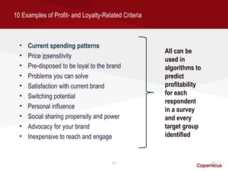 10 Examples of Profit- and Loyalty-Related Criteria



  •   Current spending patterns
                                                      All can be
  •   Price insensitivity
                                                      used in
  •   Pre-disposed to be loyal to the brand           algorithms to
  •   Problems you can solve                          predict
  •   Satisfaction with current brand                 profitability
  •   Switching potential                             for each
                                                      respondent
  •   Personal influence                              in a survey
  •   Social sharing propensity and power             and every
  •   Advocacy for your brand                         target group
  •   Inexpensive to reach and engage                 identified


                                       17
 