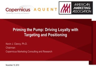 Priming the Pump: Driving Loyalty with
              Targeting and Positioning
Kevin J. Clancy, Ph.D.
Chairman
Copernicus Marketing Consulting and Research



November 15, 2012
 