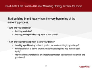 Don’t Just Fill the Funnel—Use Your Marketing Strategy to Prime the Pump



 Start building brand loyalty from the very beginning of the
 marketing process.
 • Who are you targeting?
      – Are they profitable?
      – Are they predisposed to stay loyal to your brand?


 • How are you motivating them to love your brand?
      – How big a problem is your brand, product, or service solving for your target?
      – How feasible is it to deliver on your positioning strategy in a way that will foster
        loyalty?
      – Are you working hard to build an emotional connection between your customers and
        your brand?


                                             28
 