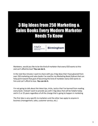 Marketers, would you like to be the kind of marketer that every CEO wants to hire
and can’t afford to lose? You can do it.
In the next few minutes I want to share with you 3 big ideas that I have gleaned from
over 250 marketing and sales books I’ve read for my Marketing Book Podcast that can
help point toward that goal of becoming the kind of marketer every CEO wants to
hire and can’t afford to lose. You can do it.
I’m not going to talk about the latest tips, tricks, tactics that I’ve learned from reading
every book. Instead I want to provide you with 3 big ideas that will be helpful today
and in 5 or 25 years regardless of all the change that is going to happen in marketing
The first idea is very specific to marketers and the other two apply to anyone in
business (management, sales, customer service, etc.)
1
 