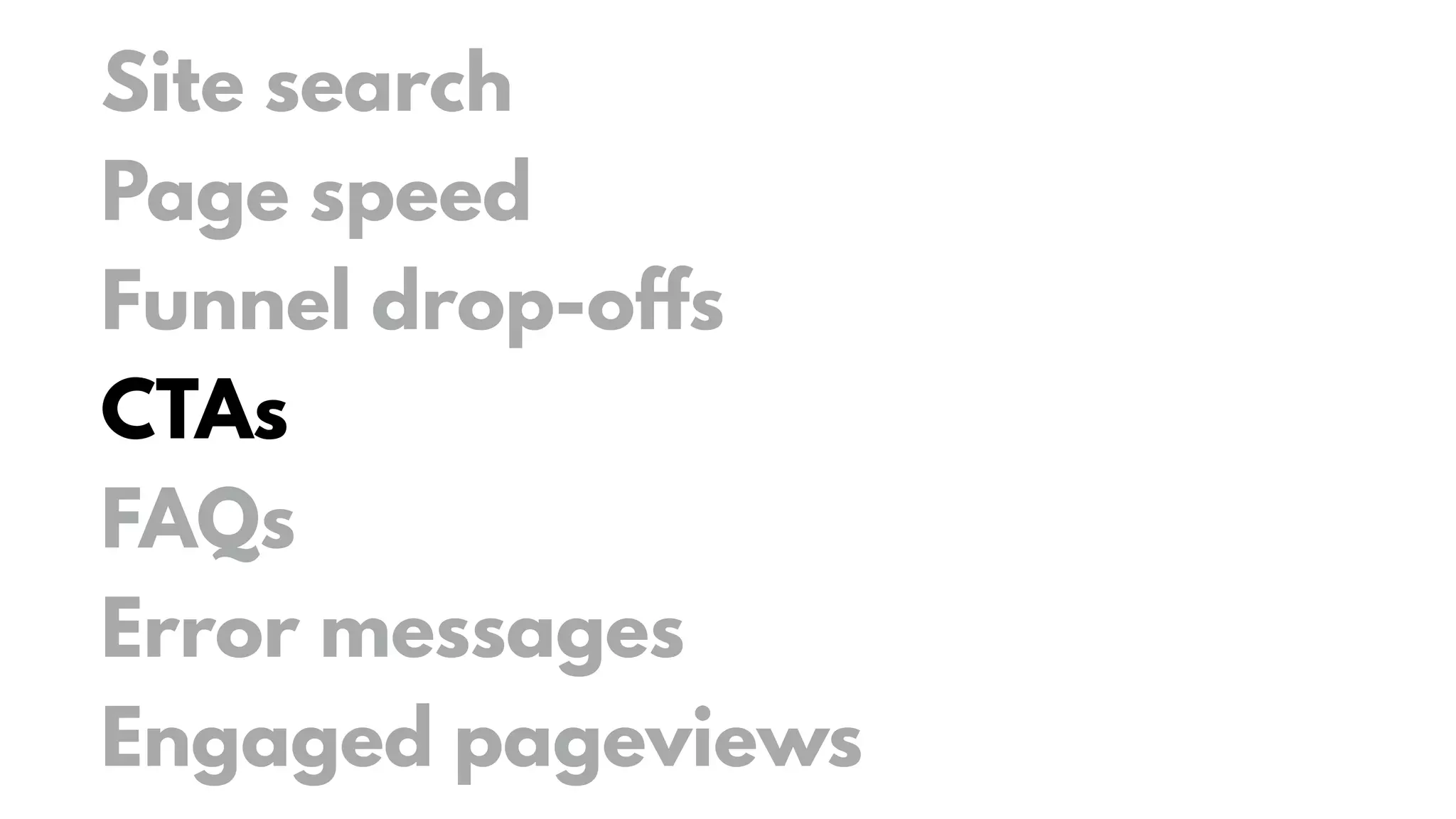 Site search
Page speed
Funnel drop-offs
CTAs
FAQs
Error messages
Engaged pageviews
 