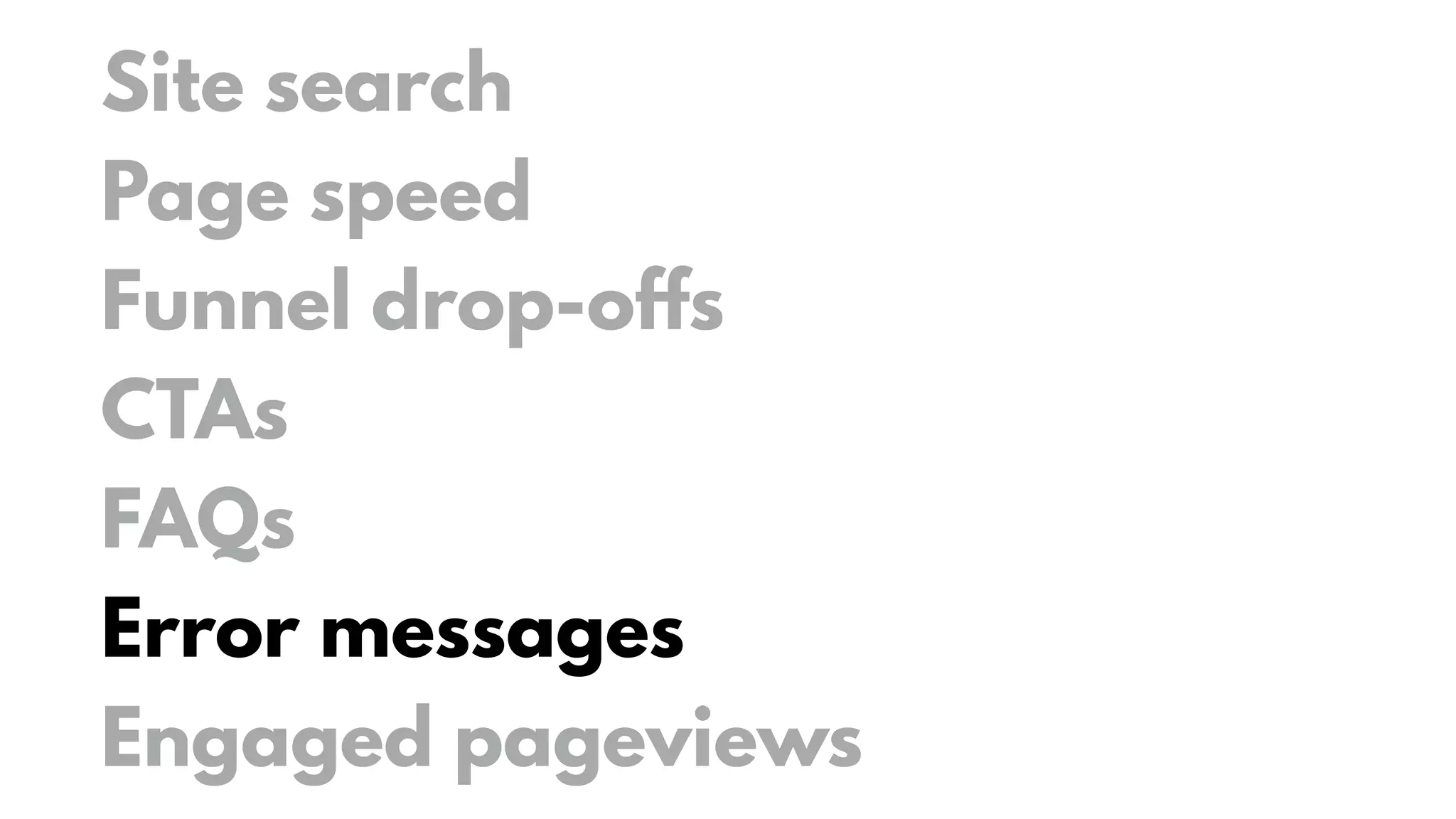 Site search
Page speed
Funnel drop-offs
CTAs
FAQs
Error messages
Engaged pageviews
 