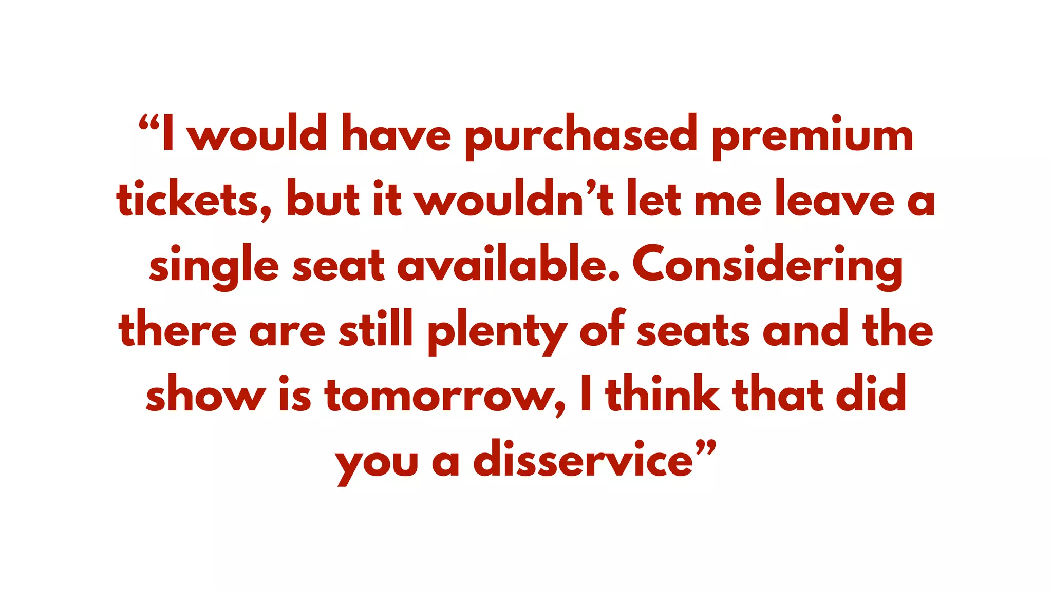 “I would have purchased premium
tickets, but it wouldn’t let me leave a
single seat available. Considering
there are still plenty of seats and the
show is tomorrow, I think that did
you a disservice”
 