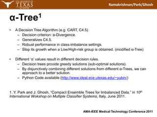 α-Tree1A Decision Tree Algorithm (e.g. CART, C4.5)Decision criterion: α-Divergence.Generalizes C4.5.Robust performance in class-imbalance settings.Stop its growth when a Low/High-risk group is obtained. (modified α-Tree)Different ‘α’ values result in different decision rules.Decision trees provide greedy solutions (sub-optimal solutions).By disjunctively combining different solutions from different α-Trees, we can approach to a better solution.Python Code available (http://www.ideal.ece.utexas.edu/~yubin/)1. Y.Park and J.Ghosh, “Compact Ensemble Trees for Imbalanced Data,” in 10th International Wokshop on Multiple Classifier Systems, Italy, June 2011.