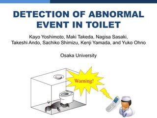DETECTION OF ABNORMAL
    EVENT IN TOILET
        Kayo Yoshimoto, Maki Takeda, Nagisa Sasaki,
Takeshi Ando, Sachiko Shimizu, Kenji Yamada, and Yuko Ohno

                     Osaka University




                           Warning!
 