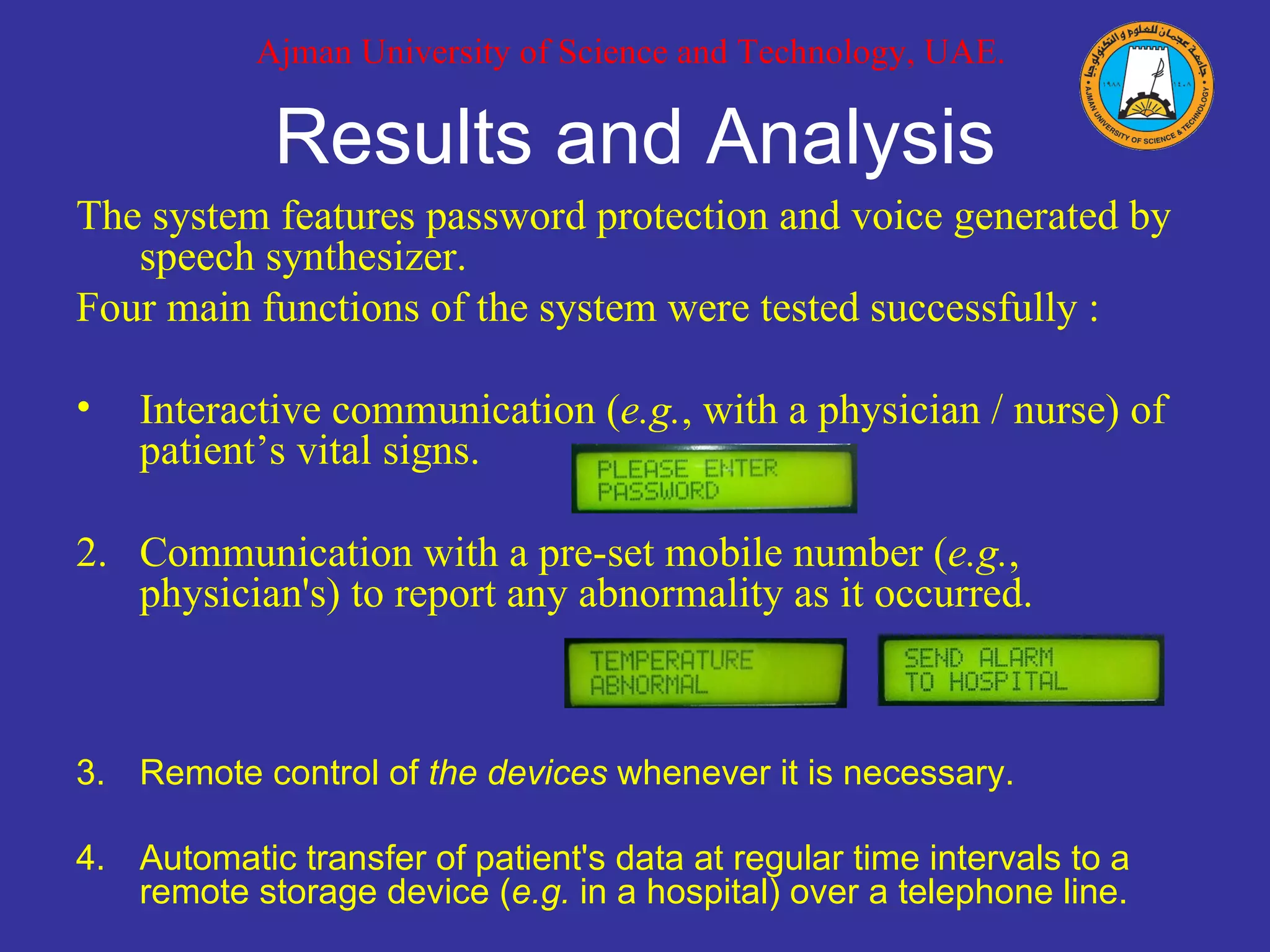 Results and Analysis The system features password protection and voice generated by speech synthesizer.  Four main functions of the system were tested successfully : Interactive communication ( e.g. , with a physician / nurse) of patient’s vital signs. 2. Communication with a pre-set mobile number ( e.g. , physician's) to report any abnormality as it occurred. 3. Remote control of  the devices  whenever it is necessary. 4. Automatic transfer of patient's data at regular time intervals to a remote storage device ( e.g.  in a hospital) over a telephone line. Ajman University of Science and Technology, UAE. 