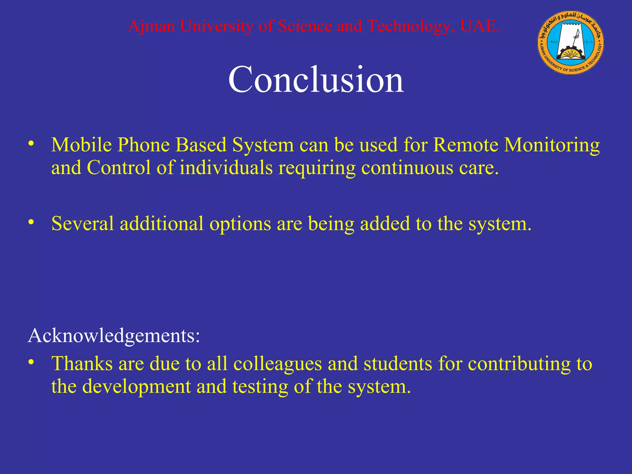 Conclusion Mobile Phone Based System can be used for Remote Monitoring and Control of individuals requiring continuous care. Several additional options are being added to the system.  Acknowledgements: Thanks are due to all colleagues and students for contributing to the development and testing of the system. Ajman University of Science and Technology, UAE. 