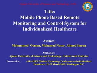 Title: Mobile Phone Based Remote Monitoring and Control System for Individualized Healthcare Authors: Mohammed  Osman, Mohamed Nasor, Ahmed Imran  Affiliation: Ajman University of Science and Technology, United Arab Emirates Presented to:   AMA-IEEE Medical Technology Conference on Individualized  Healthcare; 21-23 March 2010; Washington D.C. Ajman University of Science and Technology, UAE. 