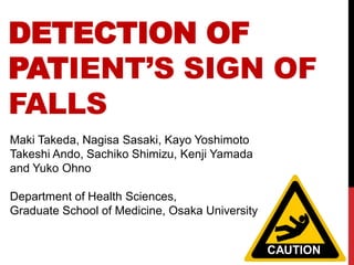 DETECTION OF
PATIENT’S SIGN OF
FALLS
Maki Takeda, Nagisa Sasaki, Kayo Yoshimoto
Takeshi Ando, Sachiko Shimizu, Kenji Yamada
and Yuko Ohno

Department of Health Sciences,
Graduate School of Medicine, Osaka University


                                                CAUTION
 