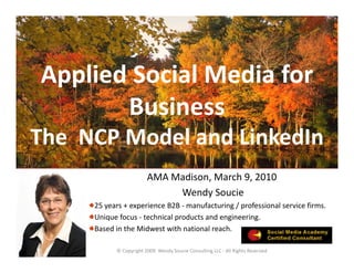 Applied Social Media for 
 pp
       Business 
The  NCP Model and LinkedIn
                        AMA Madison, March 9, 2010
                             Wendy Soucie
     25 years + experience B2B ‐ manufacturing / professional service firms. 
     Unique focus ‐ technical products and engineering.  
     Based in the Midwest with national reach.

           © Copyright 2009  Wendy Soucie Consulting LLC ‐ All Rights Reserved
 