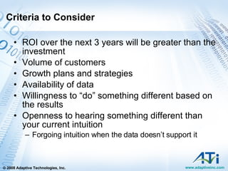 Criteria to Consider ROI over the next 3 years will be greater than the investment Volume of customers Growth plans and strategies Availability of data Willingness to “do” something different based on the results Openness to hearing something different than your current intuition Forgoing intuition when the data doesn’t support it 