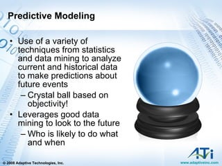 Predictive Modeling Use of a variety of techniques from statistics and data mining to analyze current and historical data to make predictions about future events Crystal ball based on objectivity! Leverages good data mining to look to the future Who is likely to do what and when 