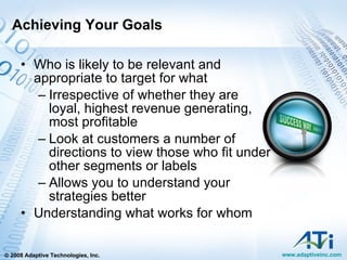 Achieving Your Goals Who is likely to be relevant and appropriate to target for what  Irrespective of whether they are loyal, highest revenue generating, most profitable Look at customers a number of directions to view those who fit under other segments or labels  Allows you to understand your strategies better Understanding what works for whom 