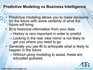 Predictive Modeling vs Business Intelligence Predictive modeling allows you to make decisions for the future with some certainty of what the future will bring BI is historical information from your data History is very important in order to predict Looking in the rear view mirror is not likely to get you where you need to go Generally you use BI to anticipate what is likely to happen in the future Without using modeling to assist, these are educated guesses 