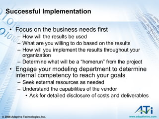 Successful Implementation Focus on the business needs first How will the results be used What are you willing to do based on the results How will you implement the results throughout your organization Determine what will be a “homerun” from the project Engage your modeling department to determine internal competency to reach your goals Seek external resources as needed Understand the capabilities of the vendor Ask for detailed disclosure of costs and deliverables 