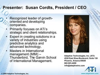 Presenter:  Susan Cordts, President / CEO Recognized leader of growth-oriented and developing companies. Primarily focuses on ATi’s strategic and client relationships. Expert in creating solutions in a variety of industries using predictive analytics and advanced technology. Masters in International management (MIM) – Thunderbird, The Garvin School of International Management. Adaptive Technologies, Inc. (ATi) 4530 East Shea Boulevard, Suite 130 Phoenix, Arizona 85028 602-923-4200 [email_address] 