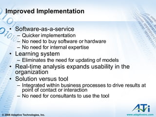 Improved Implementation Software-as-a-service Quicker implementation No need to buy software or hardware No need for internal expertise Learning system Eliminates the need for updating of models Real-time analysis expands usability in the organization Solution versus tool Integrated within business processes to drive results at point of contact or interaction No need for consultants to use the tool 