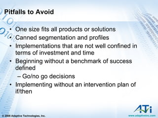 Pitfalls to Avoid One size fits all products or solutions Canned segmentation and profiles Implementations that are not well confined in terms of investment and time Beginning without a benchmark of success defined Go/no go decisions Implementing without an intervention plan of if/then 