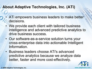 About Adaptive Technologies, Inc. (ATi) ATi empowers business leaders to make better decisions.  We provide each client with tailored business intelligence and advanced predictive analytics to drive business success.  Our software-as-a-service solution turns your cross-enterprise data into actionable Intelligent Information. Business leaders choose ATi's advanced predictive analytics because we analyze data better, faster and more cost-effectively. 