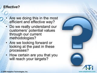 Effective? Are we doing this in the most efficient and effective way? Do we really understand our customers’ potential values through our current methodologies? Are we looking forward or looking at the past in these processes? How certain are you that you will reach your targets? 