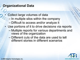 Organizational Data Collect large volumes of data In multiple silos within the company Difficult to access and/or analyze it Use portions of it to drive decisions via reports Multiple reports for various departments and views of the organization Different cuts of the data are used to tell different stories in different scenarios 
