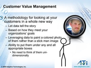 Customer Value Management A methodology for looking at your customers in a whole new way Let data tell the story Based on how they meet your organizations’ goals Leveraging data to paint a colored photo of them rather than a stick man image Ability to put them under any and all appropriate boxes  No need to think of them uni-dimensionally 