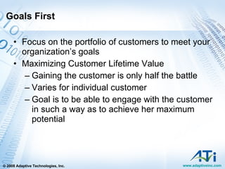Goals First Focus on the portfolio of customers to meet your organization’s goals Maximizing Customer Lifetime Value Gaining the customer is only half the battle Varies for individual customer Goal is to be able to engage with the customer in such a way as to achieve her maximum potential  