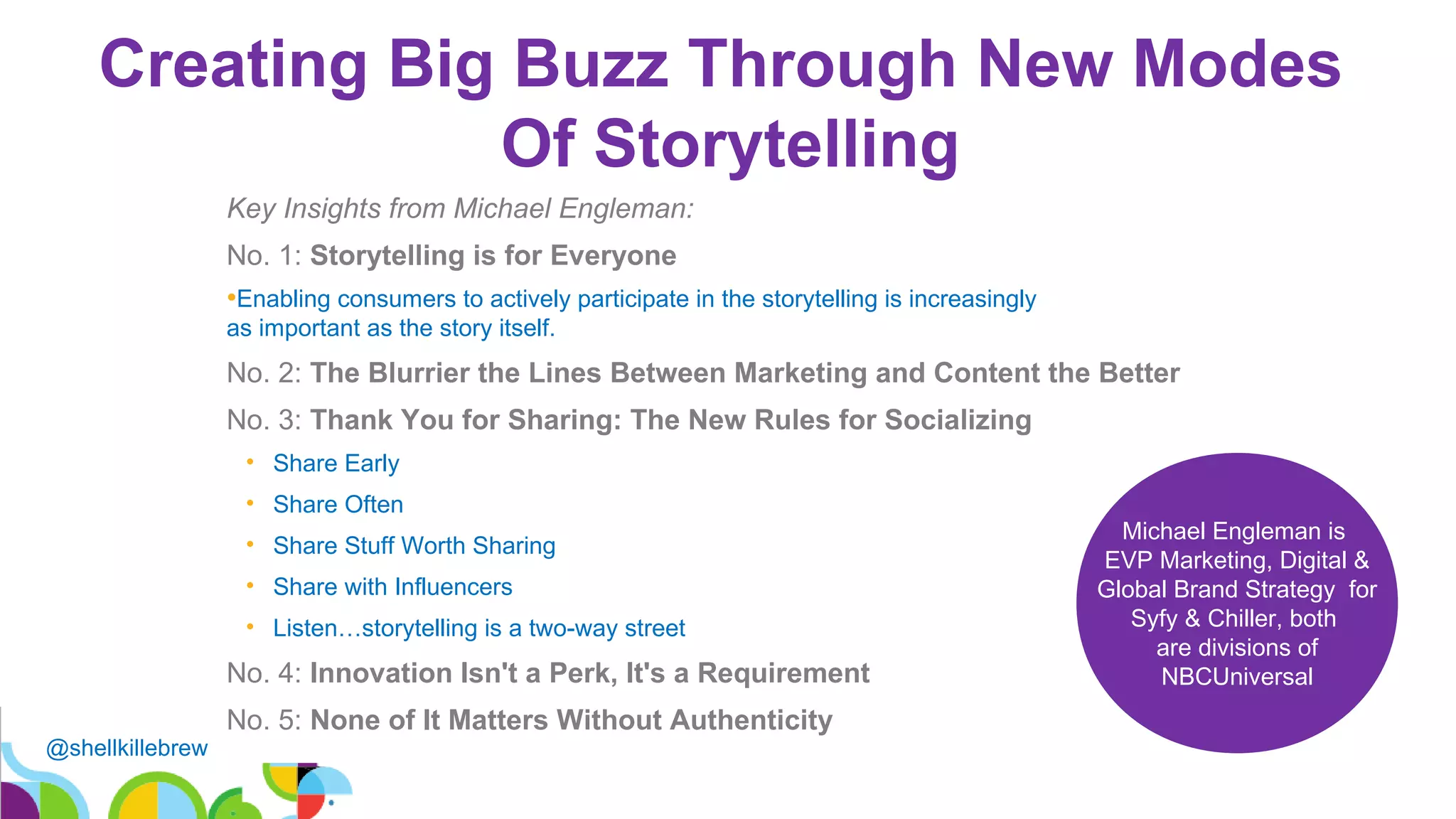 @shellkillebrew
Creating Big Buzz Through New Modes
Of Storytelling
19
Key Insights from Michael Engleman:
No. 1: Storytelling is for Everyone
•Enabling consumers to actively participate in the storytelling is increasingly
as important as the story itself.
No. 2: The Blurrier the Lines Between Marketing and Content the Better
No. 3: Thank You for Sharing: The New Rules for Socializing
• Share Early
• Share Often
• Share Stuff Worth Sharing
• Share with Influencers
• Listen…storytelling is a two-way street
No. 4: Innovation Isn't a Perk, It's a Requirement
No. 5: None of It Matters Without Authenticity
Michael Engleman is
EVP Marketing, Digital &
Global Brand Strategy for
Syfy & Chiller, both
are divisions of
NBCUniversal
 