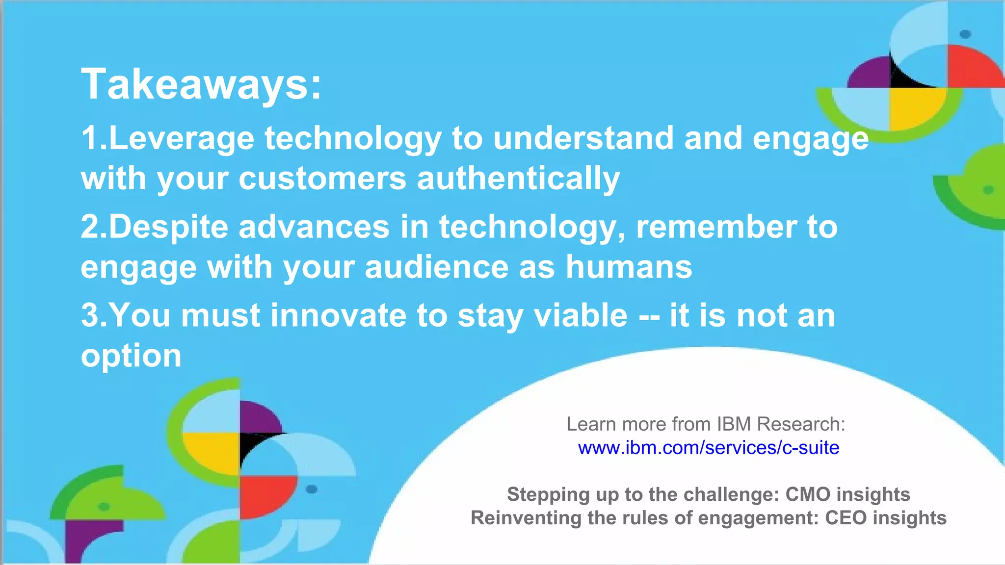 Takeaways:
1.Leverage technology to understand and engage
with your customers authentically
2.Despite advances in technology, remember to
engage with your audience as humans
3.You must innovate to stay viable -- it is not an
option
Learn more from IBM Research:
www.ibm.com/services/c-suite
Stepping up to the challenge: CMO insights
Reinventing the rules of engagement: CEO insights
 