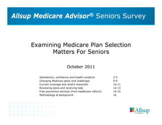 Allsup Medicare Advisor® Seniors Survey



     Examining Medicare Plan Selection
           Matters For Seniors

                             October 2011

        Satisfaction, confidence and health condition       2-5
        Changing Medicare plans and challenges              6-9
        Current coverage and what’s important               10-11
        Reviewing plans and receiving help                  12-13
        Free preventive services (from healthcare reform)   14-15
        Methodology & background                            16
 