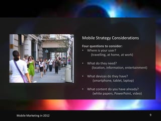 Mobile Strategy ConsiderationsFour questions to consider:Where is your user?           (travelling, at home, at work)What do they need?            (location, information, entertainment)What devices do they have?             (smartphone, tablet, laptop)What content do you have already?             (white papers, PowerPoint, video)                                   Mobile Marketing in 2012    9