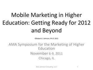 Mobile Marketing in Higher Education: Getting Ready for 2012 and Beyond   ©Robert E. Johnson, Ph.D. 2011   AMA Symposium for the Marketing of Higher Education November  6-9, 2011 Chicago, IL Bob Johnson Consulting, LLC 