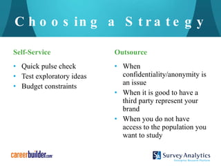 Choosing a Strategy Self-Service Quick pulse check Test exploratory ideas Budget constraints Outsource When confidentiality/anonymity is an issue When it is good to have a third party represent your brand When you do not have access to the population you want to study 