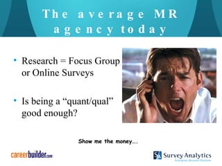The average MR agency today Research = Focus Group or Online Surveys Is being a “quant/qual” good enough? Show me the money…. 