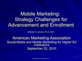 Mobile Marketing:  Strategy Challenges for Advancement and Enrollment   ©Robert E. Johnson, Ph.D. 2010   American Marketing Association Social Media and Mobile Marketing for Higher Ed Institutions September 22, 2010 