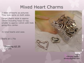 Mixed Heart Charms
2 stiles of hearts as pictured.
They look same on both sides.
Larger charm style is approx
16mm including hoop on top,
smaller is approx 12mm with hole
going thru center.
31 total hearts and case.
Starts at 1.75¢
Kayla
~Shnasy Deals~
shnasy@gmail.com
Shipping $2.25
I combine.
 
