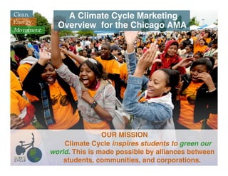 Clean.          A Climate Cycle Marketing
Energy.
Movement.
              Overview for the Chicago AMA




                            OUR MISSION
                Climate Cycle inspires students to green our
            world. This is made possible by alliances between
                students, communities, and corporations.
 