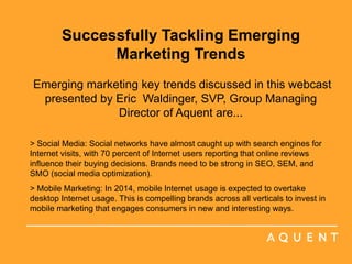 Successfully Tackling Emerging Marketing TrendsEmerging marketing key trends discussed in this webcast presented by Eric  Waldinger, SVP, Group Managing Director of Aquent are... > Social Media: Social networks have almost caught up with search engines for Internet visits, with 70 percent of Internet users reporting that online reviews influence their buying decisions. Brands need to be strong in SEO, SEM, and SMO (social media optimization).  > Mobile Marketing: In 2014, mobile Internet usage is expected to overtake desktop Internet usage. This is compelling brands across all verticals to invest in mobile marketing that engages consumers in new and interesting ways.  