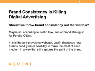 Brand Consistency is Killing
Digital Advertising
Should we throw brand consistency out the window?

Maybe so, according to Justin Cox, senior brand strategist
for Pereira O'Dell.

In this thought-provoking webcast, Justin discusses how
brands need greater flexibility to make the most of each
medium in a way that still captures the spirit of the brand.



       	
  	
  
 