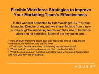 Flexible Workforce Strategies to Improve Your Marketing Team’s Effectiveness    In this webcast presented by Eric Waldinger, SVP, Group Managing Director of Aquent, we share findings from a new survey of global marketing teams and their use of freelance talent and ad agencies. Some of the key points are... > How and why marketing teams split their resources among independent contractors, ad agencies, and staffing firms > What impact flexible talent has on retaining top permanent staff > Where and why marketing teams most often use flexible talent > What the most common mistakes marketers make when using flexible talent and how your firm can avoid them  