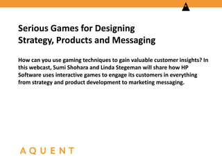 Serious Games for Designing
Strategy, Products and Messaging
How can you use gaming techniques to gain valuable customer insights? In
this webcast, Sumi Shohara and Linda Stegeman will share how HP
Software uses interactive games to engage its customers in everything
from strategy and product development to marketing messaging.

 