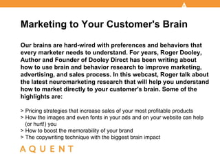 Marketing to Your Customer's Brain Our brains are hard-wired with preferences and behaviors that every marketer needs to understand. For years, Roger Dooley, Author and Founder of Dooley Direct has been writing about how to use brain and behavior research to improve marketing, advertising, and sales process. In this webcast, Roger talk about the latest neuromarketing research that will help you understand how to market directly to your customer's brain. Some of the highlights are: > Pricing strategies that increase sales of your most profitable products > How the images and even fonts in your ads and on your website can help  (or hurt!) you  > How to boost the memorability of your brand > The copywriting technique with the biggest brain impact 