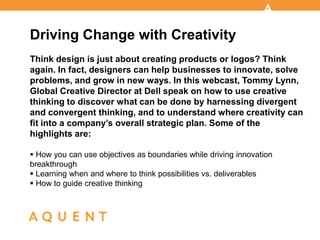 Driving Change with Creativity
Think design is just about creating products or logos? Think
again. In fact, designers can help businesses to innovate, solve
problems, and grow in new ways. In this webcast, Tommy Lynn,
Global Creative Director at Dell speak on how to use creative
thinking to discover what can be done by harnessing divergent
and convergent thinking, and to understand where creativity can
fit into a company’s overall strategic plan. Some of the
highlights are:

 How you can use objectives as boundaries while driving innovation
breakthrough
 Learning when and where to think possibilities vs. deliverables
 How to guide creative thinking
 