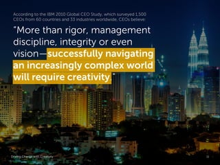 According to the IBM 2010 Global CEO Study, which surveyed 1,500
 CEOs from 60 countries and 33 industries worldwide, CEOs believe:

 “More than rigor, management
 discipline, integrity or even
 vision—successfully navigating
 an increasingly complex world
 will require creativity."




Driving Change with Creativity                                       Global Marketing   11
 