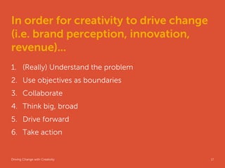 In order for creativity to drive change
(i.e. brand perception, innovation,
revenue)...
1. (Really) Understand the problem
2. Use objectives as boundaries
3. Collaborate
4. Think big, broad
5. Drive forward
6. Take action


Driving Change with Creativity       Global Marketing   17
 