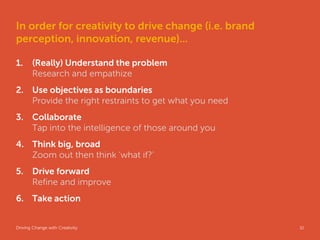 In order for creativity to drive change (i.e. brand
perception, innovation, revenue)...

1.     (Really) Understand the problem
       Research and empathize
2. Use objectives as boundaries
   Provide the right restraints to get what you need
3. Collaborate
   Tap into the intelligence of those around you
4. Think big, broad
   Zoom out then think ‘what if?’
5. Drive forward
   Refine and improve
6. Take action


Driving Change with Creativity                         Global Marketing   32
 