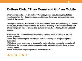 Culture Club: "They Come and Go" on Mobile
Who "comes and goes" on mobile? Nowadays, just about everyone. In fact,
mobile reaches the Hispanic, Asian, and African-American communities more
than PC, TV, or print.

During this webcast, Phil Miano, Vice President of Sales and Marketing at Collider
Media, Inc., helps you understand the current diversity of mobile audiences and
offers insight on how to bridge that cultural divide. Specifically, Phil’s webcast
covers:

What are the complexities of developing content and marketing to various
ethnic groups?
How do you message to your target audience to impact usage and grow
audience?
What are some examples of successful culturally diverse mobile campaigns?
What are the common mistakes people make trying to tailor to these unique
demographics?
How does better targeting lead to better revenue?
 